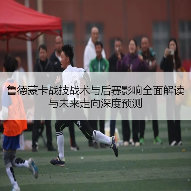 鲁德蒙卡战技战术与后赛影响全面解读与未来走向深度预测（huatihui）